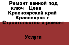 Ремонт ванной под ключ › Цена ­ 900 - Красноярский край, Красноярск г. Строительство и ремонт » Услуги   . Красноярский край